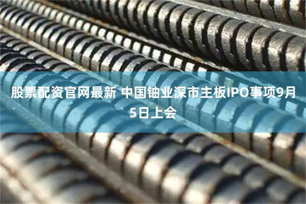 股票配资官网最新 中国铀业深市主板IPO事项9月5日上会