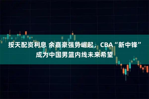 按天配资利息 余嘉豪强势崛起，CBA“新中锋”成为中国男篮内线未来希望