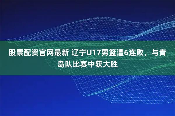 股票配资官网最新 辽宁U17男篮遭6连败，与青岛队比赛中获大胜