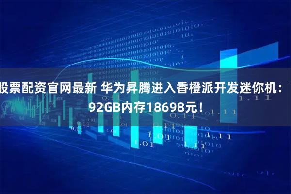 股票配资官网最新 华为昇腾进入香橙派开发迷你机：192GB内存18698元！