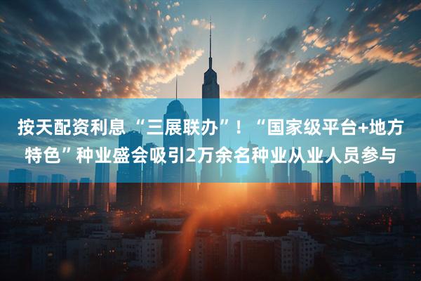 按天配资利息 “三展联办”!“国家级平台+地方特色”种业盛会吸引2万余名种业从业人员参与