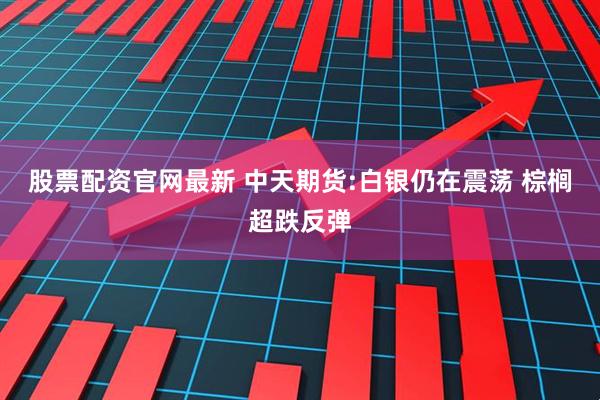 股票配资官网最新 中天期货:白银仍在震荡 棕榈超跌反弹