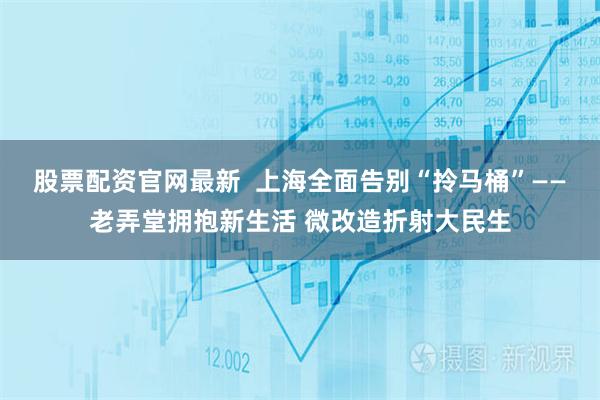 股票配资官网最新 上海全面告别“拎马桶”——老弄堂拥抱新生活 微改造折射大民生