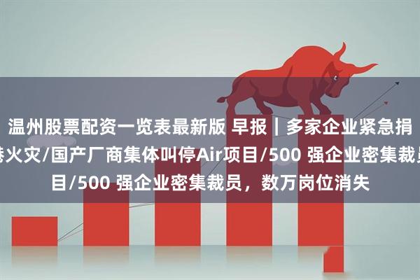 温州股票配资一览表最新版 早报｜多家企业紧急捐赠逾亿元驰援香港火灾/国产厂商集体叫停Air项目/500 强企业密集裁员，数万岗位消失