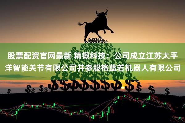 股票配资官网最新 精锻科技：公司成立江苏太平洋智能关节有限公司并参股格蓝若机器人有限公司