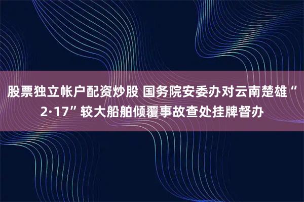 股票独立帐户配资炒股 国务院安委办对云南楚雄“2·17”较大船舶倾覆事故查处挂牌督办