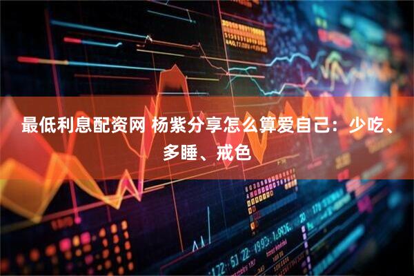 最低利息配资网 杨紫分享怎么算爱自己：少吃、多睡、戒色