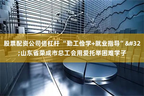 股票配资公司倍杠杆 “勤工俭学+就业指导” 山东省荣成市总工会用爱托举困难学子