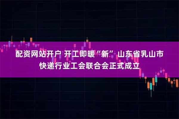 配资网站开户 开工即暖“新” 山东省乳山市快递行业工会联合会正式成立