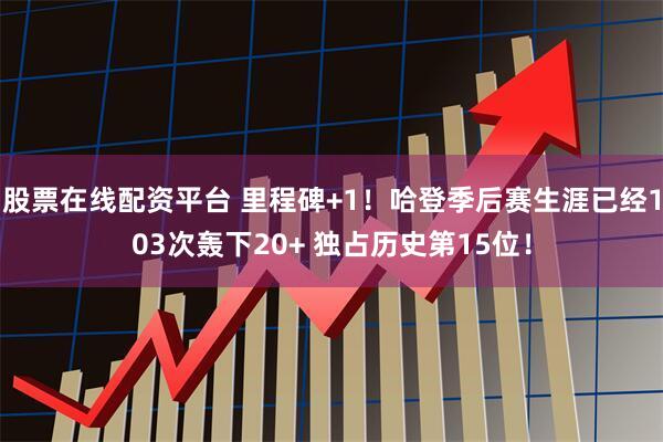 股票在线配资平台 里程碑+1！哈登季后赛生涯已经103次轰下20+ 独占历史第15位！