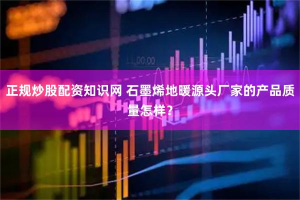 正规炒股配资知识网 石墨烯地暖源头厂家的产品质量怎样？