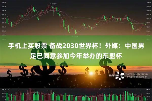 手机上买股票 备战2030世界杯！外媒：中国男足已同意参加今年举办的东盟杯