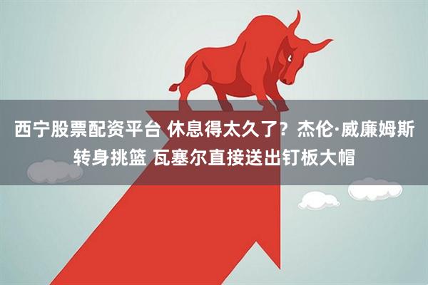 西宁股票配资平台 休息得太久了？杰伦·威廉姆斯转身挑篮 瓦塞尔直接送出钉板大帽
