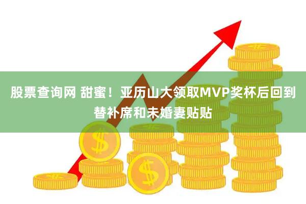 股票查询网 甜蜜！亚历山大领取MVP奖杯后回到替补席和未婚妻贴贴