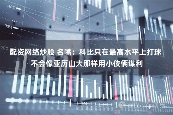 配资网络炒股 名嘴：科比只在最高水平上打球 不会像亚历山大那样用小伎俩谋利