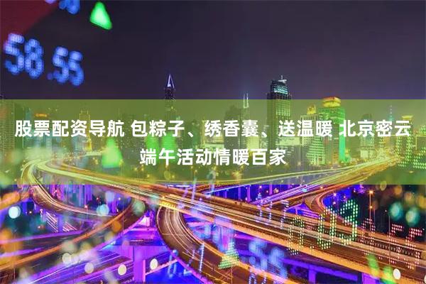 股票配资导航 包粽子、绣香囊、送温暖 北京密云端午活动情暖百家