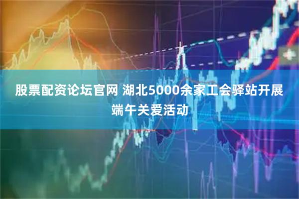 股票配资论坛官网 湖北5000余家工会驿站开展端午关爱活动