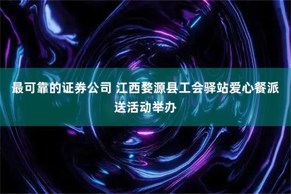 最可靠的证券公司 江西婺源县工会驿站爱心餐派送活动举办
