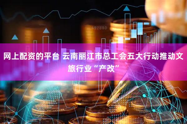 网上配资的平台 云南丽江市总工会五大行动推动文旅行业“产改”
