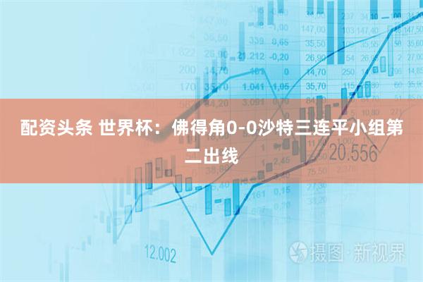 配资头条 世界杯：佛得角0-0沙特三连平小组第二出线